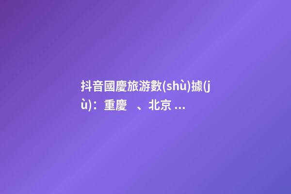 抖音國慶旅游數(shù)據(jù)：重慶、北京、上海等成最受歡迎城市